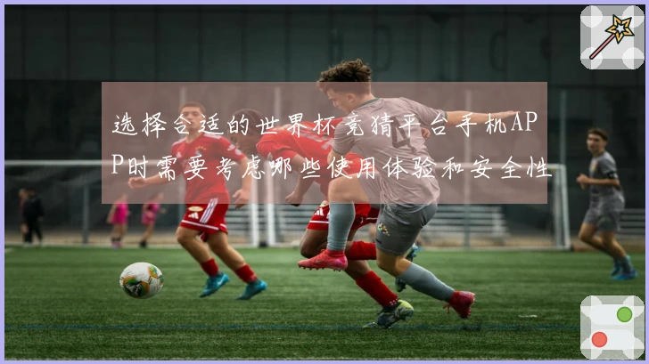 选择合适的世界杯竞猜平台手机APP时需要考虑哪些使用体验和安全性问题