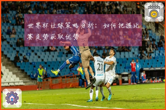 世界杯让球策略分析：如何把握比赛走势获取优势