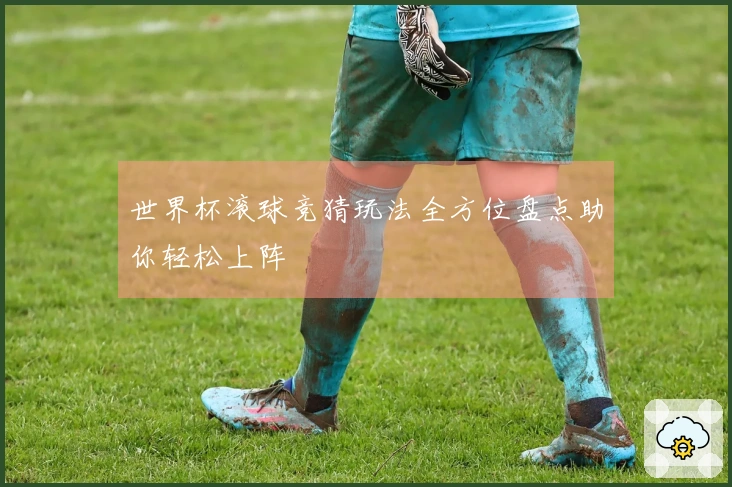 世界杯滚球竞猜玩法全方位盘点助你轻松上阵