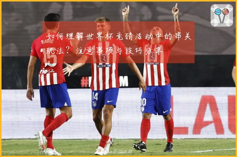如何理解世界杯竞猜活动中的串关玩法？注意事项与技巧分享