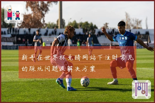 新手在世界杯竞猜网站下注时常见的踩坑问题及解决方案